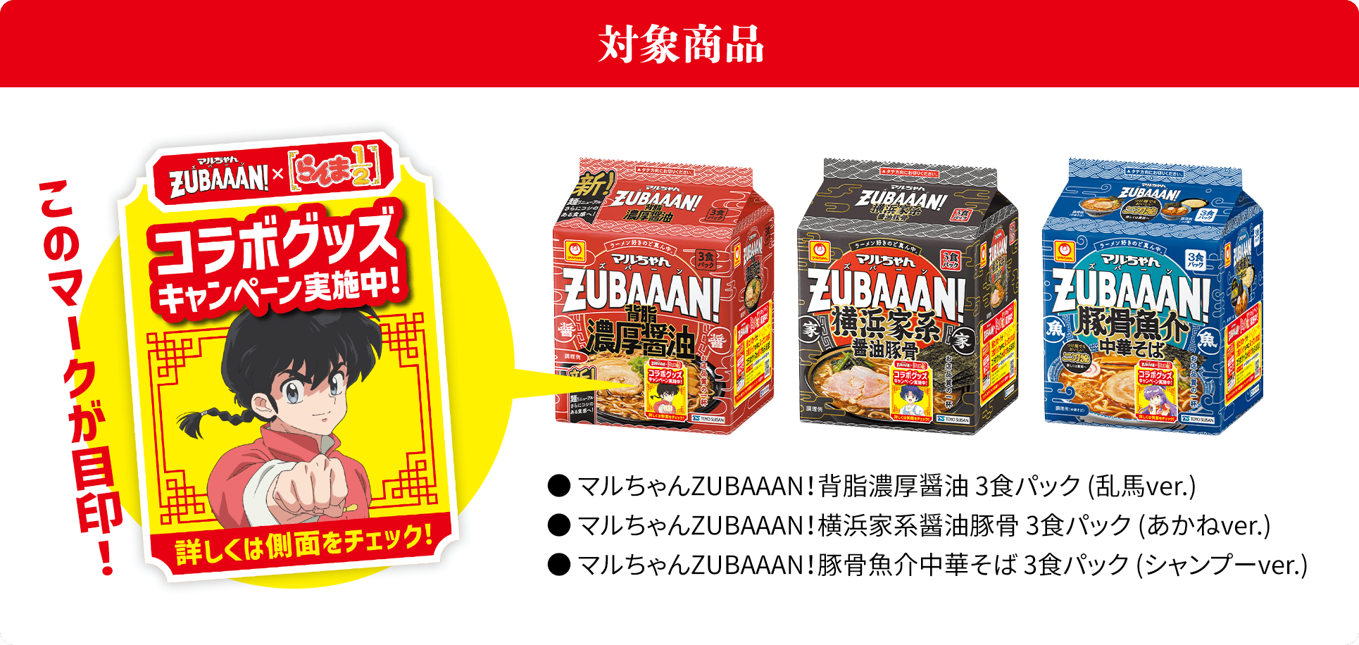 対象商品。● マルちゃんZUBAAAN！背脂濃厚醤油 3食パック (乱馬ver.)。● マルちゃんZUBAAAN！横浜家系醤油豚骨 3食パック (あかねver.)。● マルちゃんZUBAAAN！豚骨魚介中華そば 3食パック (シャンプーver.)