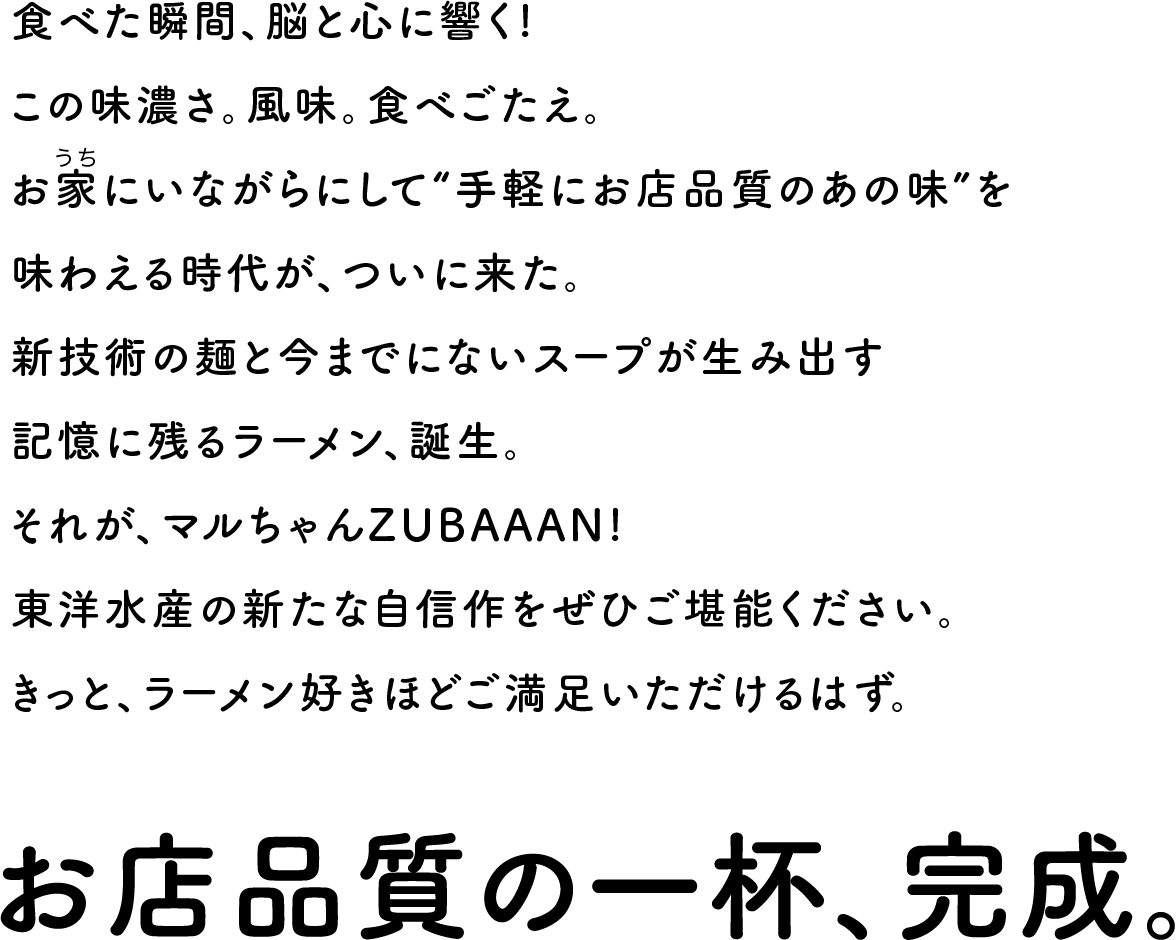 食べた瞬間、脳と心に響く!この味濃さ。風味。食べごたえ。お家にいながらにして“手軽にお店品質のあの味”を味わえる時代が、ついに来た。新技術の麺と今までにないスープが生み出す記憶に残るラーメン、誕生。それが、マルちゃんZUBAAAN!東洋水産の新たな自信作をぜひご堪能ください。きっと、ラーメン好きほど衝撃的なはず。。お店品質の一杯、完成。