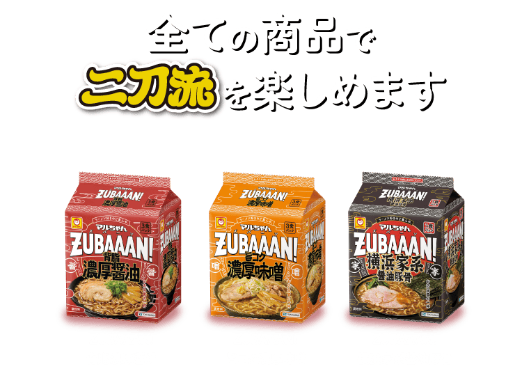 全ての商品で二刀流を楽しめます（ZUBAAAN!背脂濃厚醤油、ZUBAAAN!旨コク濃厚味噌）、ZUBAAAN!横浜家系醤油豚骨